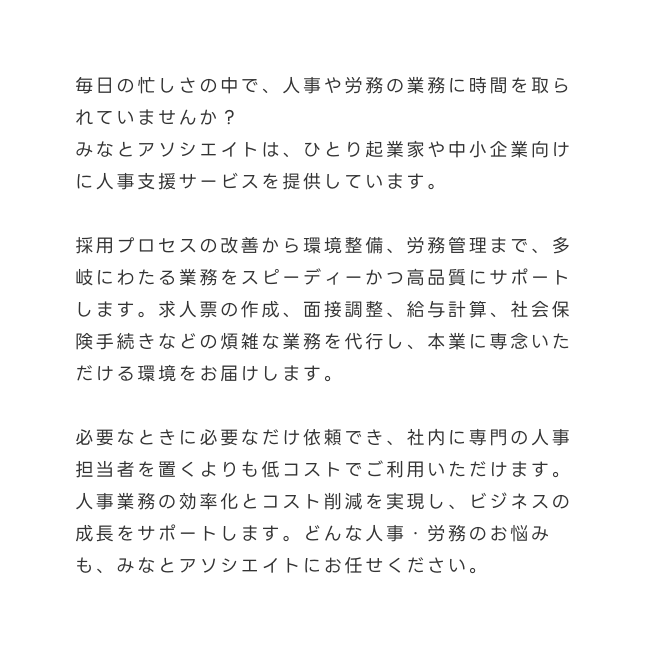 毎日の忙しさの中で 人事や労務の業務に時間を取られていませんか みなとアソシエイトは ひとり起業家や中小企業向けに人事支援サービスを提供しています 採用プロセスの改善から環境整備 労務管理まで 多岐にわたる業務をスピーディーかつ高品質にサポートします 求人票の作成 面接調整 給与計算 社会保険手続きなどの煩雑な業務を代行し 本業に専念いただける環境をお届けします 必要なときに必要なだけ依頼でき 社内に専門の人事担当者を置くよりも低コストでご利用いただけます 人事業務の効率化とコスト削減を実現し ビジネスの成長をサポートします どんな人事 労務のお悩みも みなとアソシエイトにお任せください